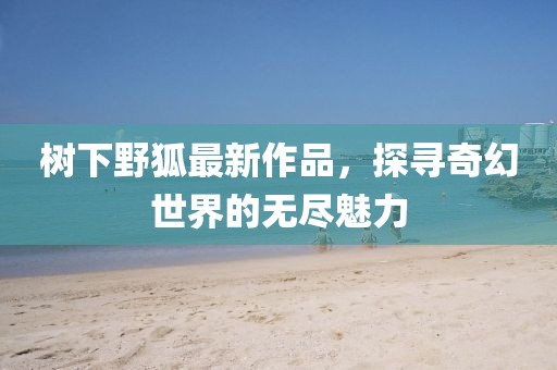 樹下野狐最新作品,探尋奇幻世界的無盡魅力