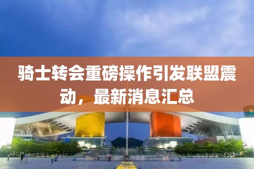 騎士轉(zhuǎn)會重磅操作引發(fā)聯(lián)盟震動,最新消息匯總