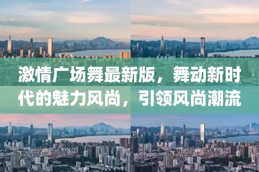激情廣場舞最新版,舞動新時代的魅力風尚,引領風尚潮流