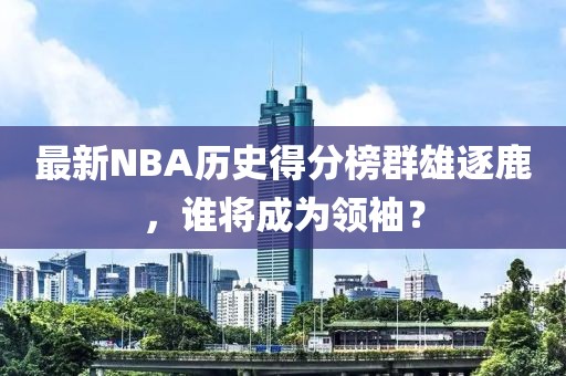 最新NBA歷史得分榜群雄逐鹿,誰將成為領袖?