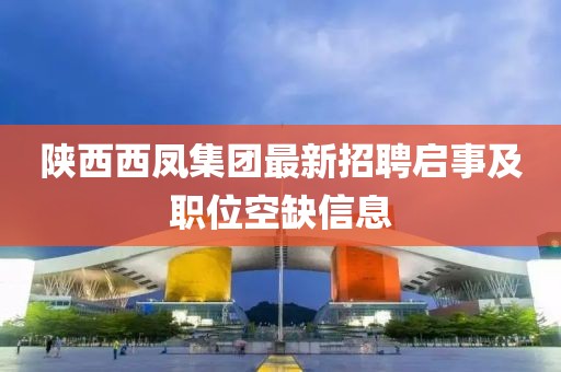 陜西西鳳集團最新招聘啟事及職位空缺信息