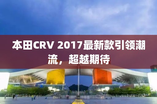 本田CRV 2017最新款引領(lǐng)潮流,超越期待