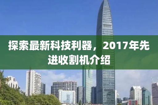 探索最新科技利器,2017年先進(jìn)收割機(jī)介紹