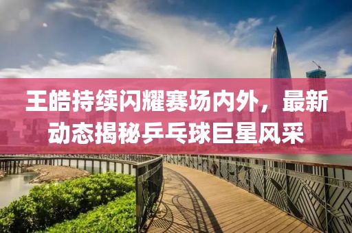 王皓持續閃耀賽場內外,最新動態揭秘乒乓球巨星風采
