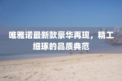 唯雅諾最新款豪華再現,精工細琢的品質典范