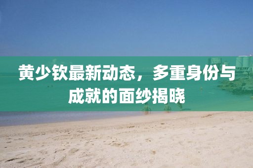 黃少欽最新動態,多重身份與成就的面紗揭曉