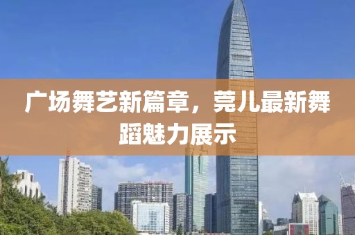 廣場舞藝新篇章,莞兒最新舞蹈魅力展示