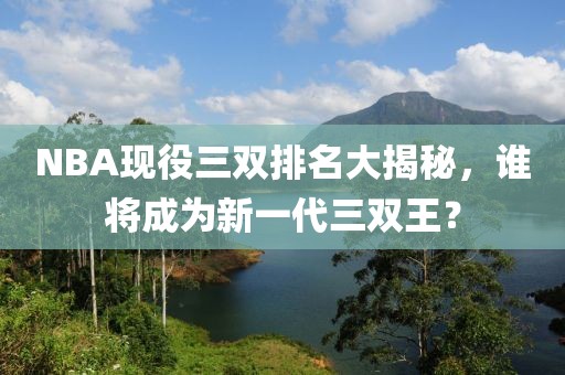 NBA現役三雙排名大揭秘,誰將成為新一代三雙王?