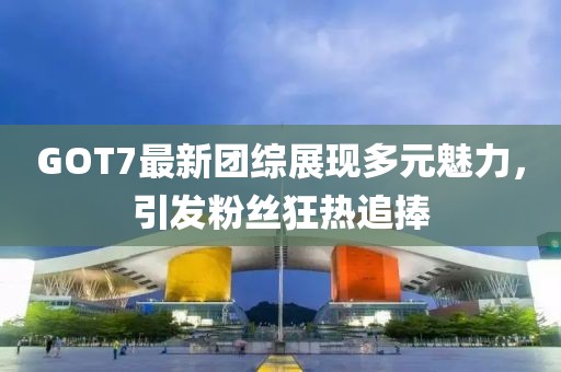 GOT7最新團綜展現多元魅力,引發粉絲狂熱追捧