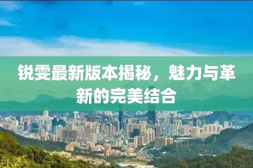 銳雯最新版本揭秘,魅力與革新的完美結合