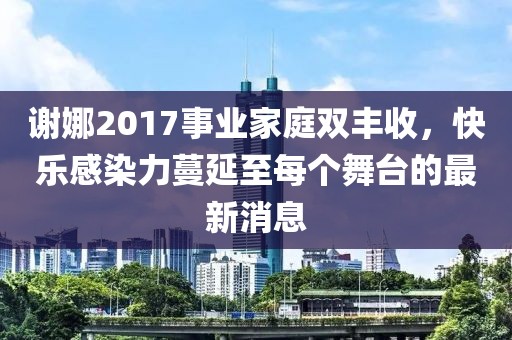 謝娜2017事業家庭雙豐收,快樂感染力蔓延至每個舞臺的最新消息