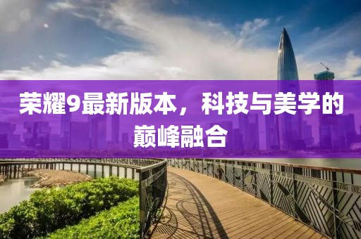 榮耀9最新版本，科技與美學(xué)的巔峰融合