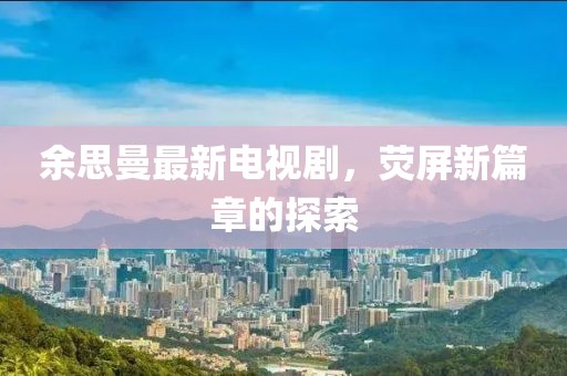 余思曼最新電視劇,熒屏新篇章的探索