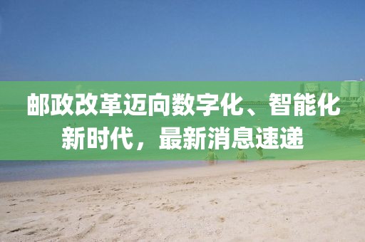郵政改革邁向數(shù)字化、智能化新時(shí)代,最新消息速遞