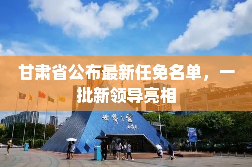 甘肅省公布最新任免名單,一批新領(lǐng)導(dǎo)亮相