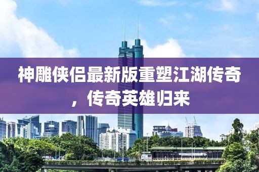 神雕俠侶最新版重塑江湖傳奇,傳奇英雄歸來