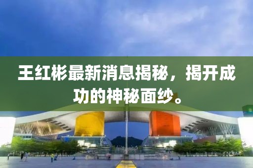 王紅彬最新消息揭秘,揭開成功的神秘面紗。