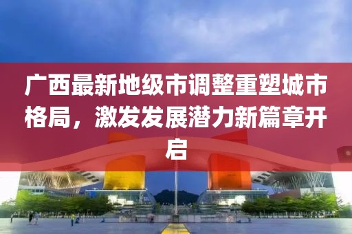 廣西最新地級市調整重塑城市格局,激發發展潛力新篇章開啟