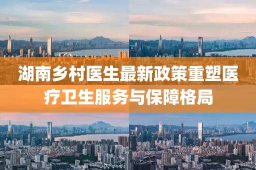 湖南鄉村醫生最新政策重塑醫療衛生服務與保障格局