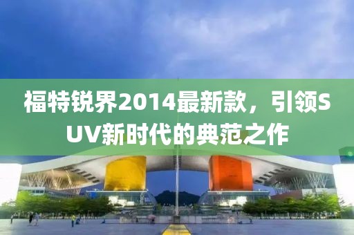福特銳界2014最新款,引領(lǐng)SUV新時(shí)代的典范之作