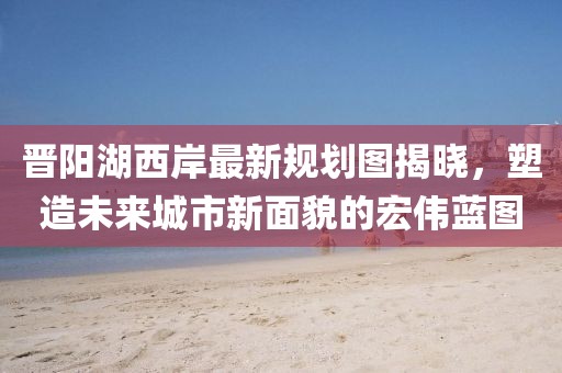 晉陽湖西岸最新規劃圖揭曉,塑造未來城市新面貌的宏偉藍圖