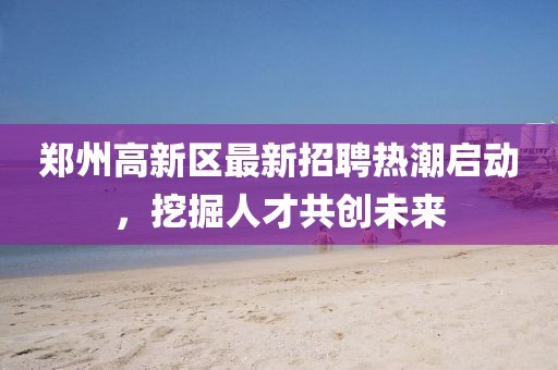 鄭州高新區最新招聘熱潮啟動,挖掘人才共創未來