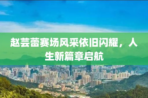趙蕓蕾賽場風采依舊閃耀,人生新篇章啟航