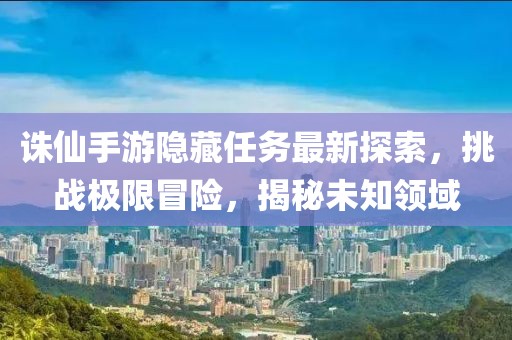 誅仙手游隱藏任務最新探索，挑戰極限冒險，揭秘未知領域