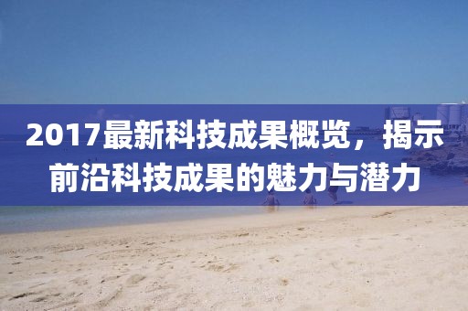 2017最新科技成果概覽,揭示前沿科技成果的魅力與潛力