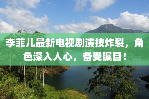 李菲兒最新電視劇演技炸裂,角色深入人心,備受矚目!