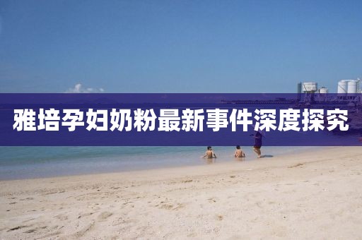雅培孕婦奶粉最新事件深度探究