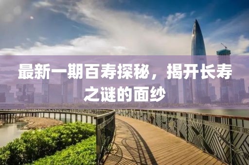 最新一期百壽探秘,揭開長(zhǎng)壽之謎的面紗