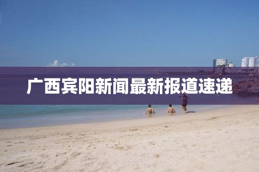 廣西賓陽新聞最新報道速遞