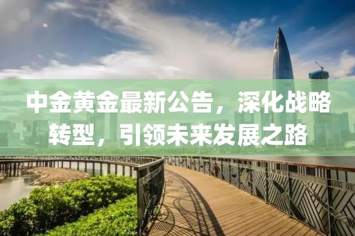 中金黃金最新公告，深化戰(zhàn)略轉(zhuǎn)型，引領(lǐng)未來發(fā)展之路