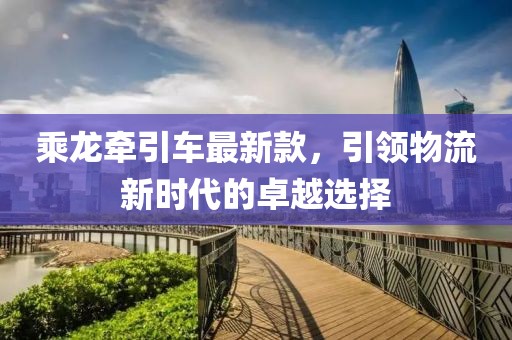 乘龍牽引車最新款,引領物流新時代的卓越選擇