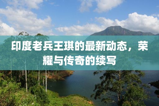 印度老兵王琪的最新動(dòng)態(tài),榮耀與傳奇的續(xù)寫