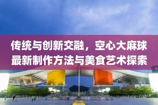 傳統(tǒng)與創(chuàng)新交融,空心大麻球最新制作方法與美食藝術(shù)探索