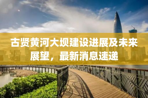 古賢黃河大壩建設進展及未來展望,最新消息速遞