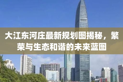 大江東河莊最新規(guī)劃圖揭秘,繁榮與生態(tài)和諧的未來藍(lán)圖