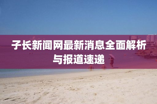 子長新聞網(wǎng)最新消息全面解析與報(bào)道速遞