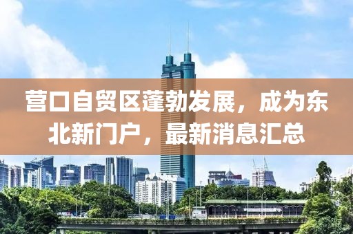 營口自貿(mào)區(qū)蓬勃發(fā)展,成為東北新門戶,最新消息匯總