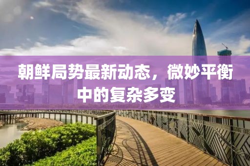 朝鮮局勢最新動態,微妙平衡中的復雜多變