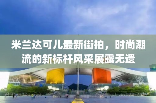 米蘭達可兒最新街拍,時尚潮流的新標桿風采展露無遺