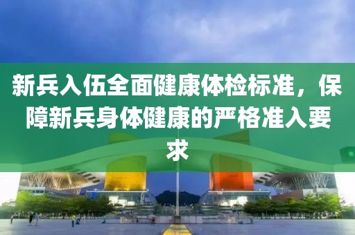 新兵入伍全面健康體檢標(biāo)準(zhǔn),保障新兵身體健康的嚴(yán)格準(zhǔn)入要求