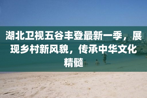 湖北衛視五谷豐登最新一季,展現鄉村新風貌,傳承中華文化精髓