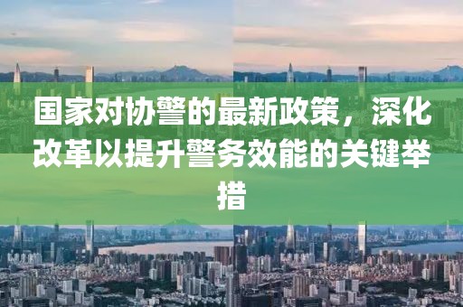 國家對協警的最新政策,深化改革以提升警務效能的關鍵舉措