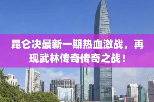 昆侖決最新一期熱血激戰,再現武林傳奇傳奇之戰!