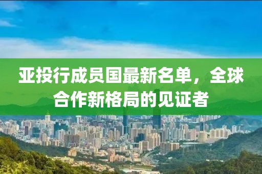 亞投行成員國最新名單,全球合作新格局的見證者