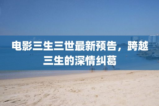電影三生三世最新預(yù)告,跨越三生的深情糾葛