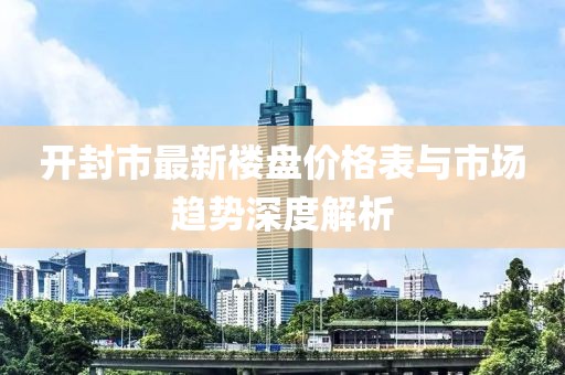 開封市最新樓盤價格表與市場趨勢深度解析